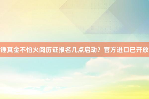 锤真金不怕火阅历证报名几点启动？官方进口已开放
