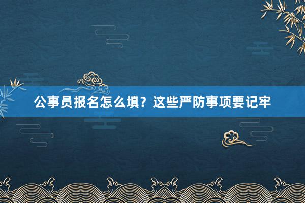 公事员报名怎么填？这些严防事项要记牢