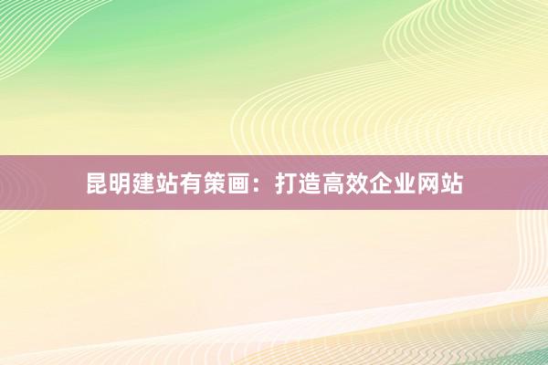昆明建站有策画：打造高效企业网站