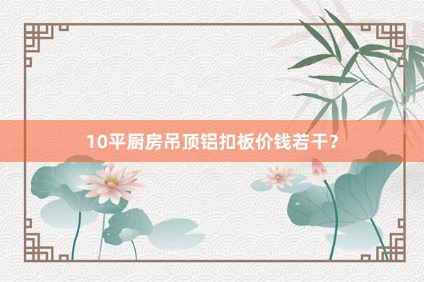 10平厨房吊顶铝扣板价钱若干？