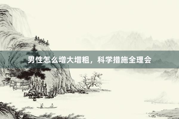 男性怎么增大增粗，科学措施全理会