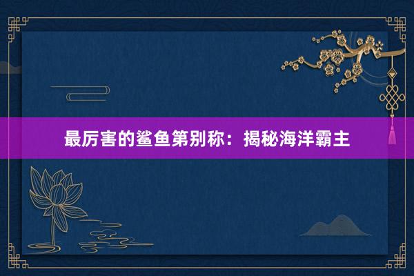 最厉害的鲨鱼第别称:揭秘海洋霸主