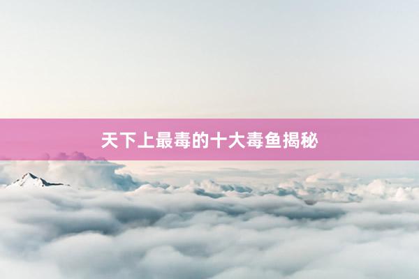 天下上最毒的十大毒鱼揭秘